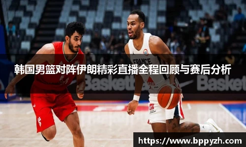 韩国男篮对阵伊朗精彩直播全程回顾与赛后分析